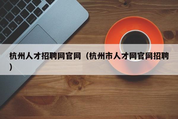 杭州人才招聘网官网（杭州市人才网官网招聘）