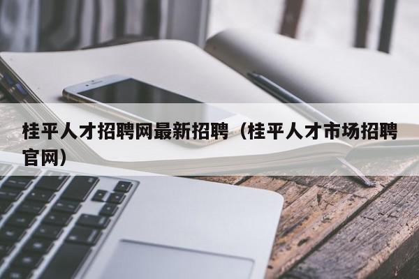 桂平人才招聘网最新招聘（桂平人才市场招聘官网）