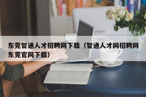 东莞智通人才招聘网下载（智通人才网招聘网东莞官网下载）