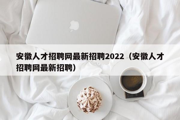 安徽人才招聘网最新招聘2022（安徽人才招聘网最新招聘）