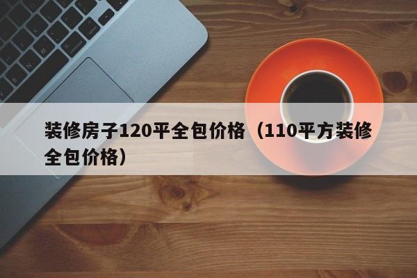 装修房子120平全包价格（110平方装修全包价格）