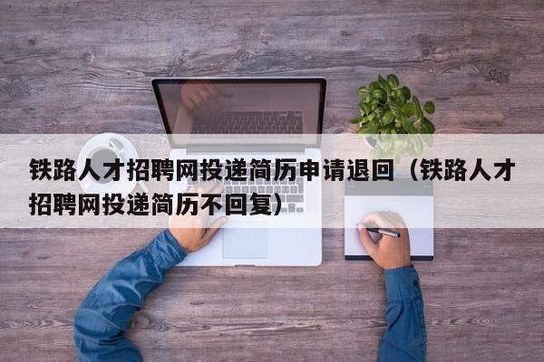 铁路人才招聘网投递简历申请退回（铁路人才招聘网投递简历不回复）