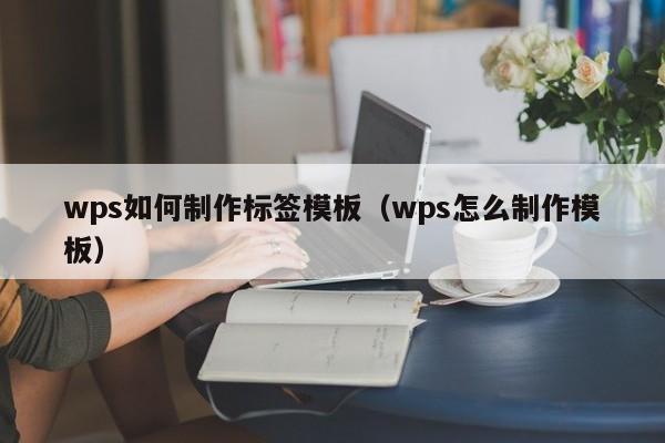 wps如何制作标签模板（wps怎么制作模板）