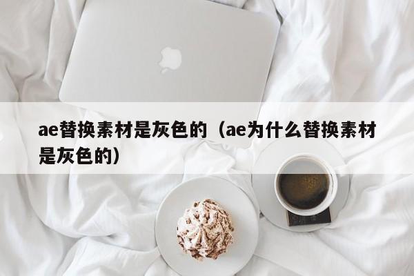 ae替换素材是灰色的（ae为什么替换素材是灰色的）