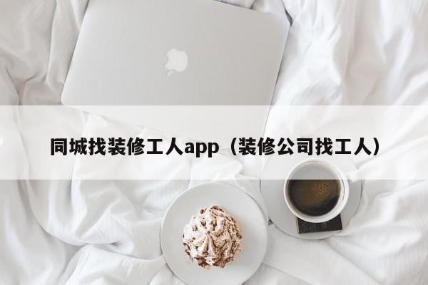 同城找装修工人app（装修公司找工人）