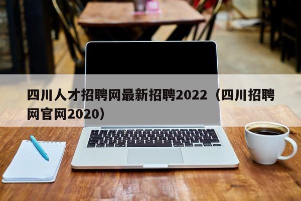 四川人才招聘网最新招聘2022（四川招聘网官网2020）