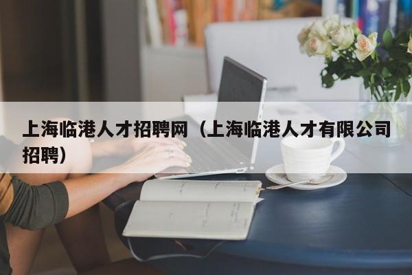 上海临港人才招聘网（上海临港人才有限公司招聘）