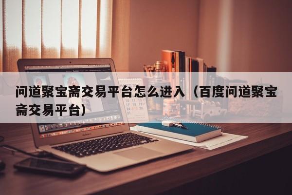 问道聚宝斋交易平台怎么进入（百度问道聚宝斋交易平台）