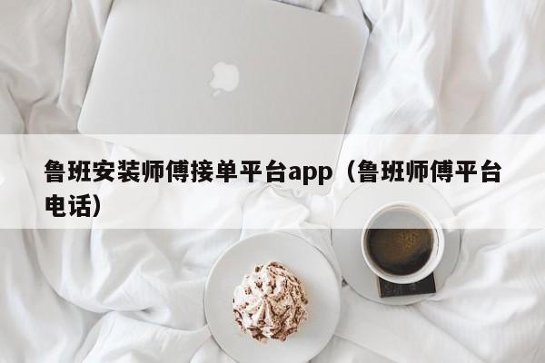 鲁班安装师傅接单平台app（鲁班师傅平台电话）