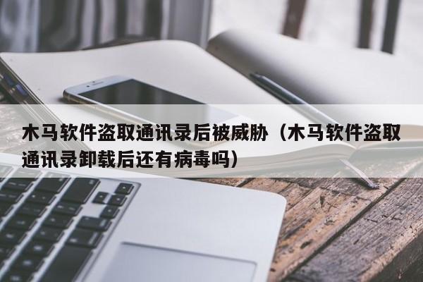 木马软件盗取通讯录后被威胁（木马软件盗取通讯录卸载后还有病毒吗）