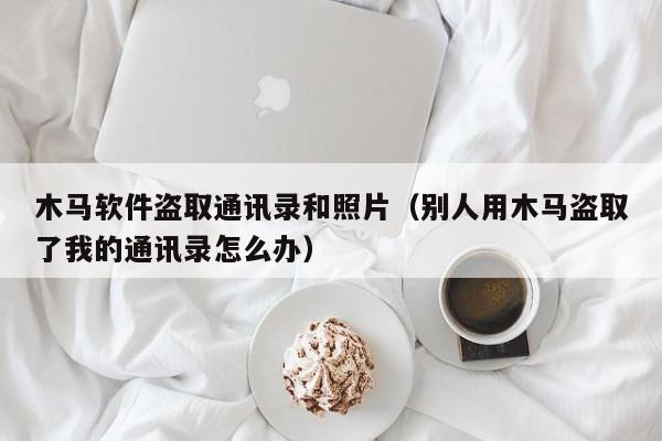 木马软件盗取通讯录和照片（别人用木马盗取了我的通讯录怎么办）