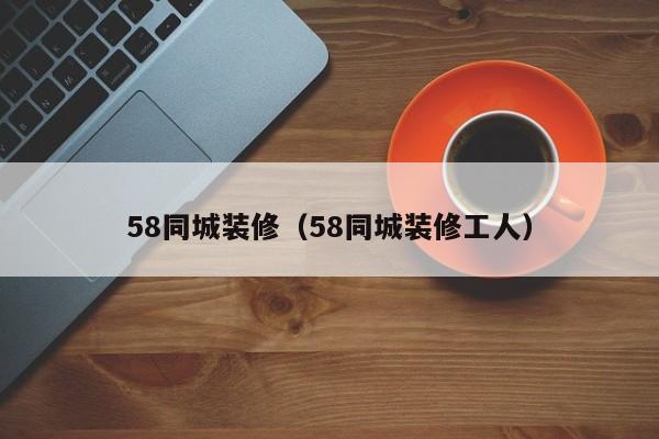 58同城装修（58同城装修工人）