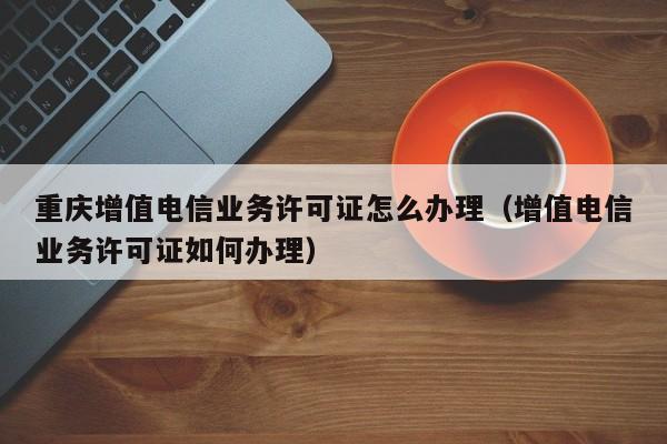 重庆增值电信业务许可证怎么办理（增值电信业务许可证如何办理）