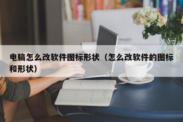 电脑怎么改软件图标形状（怎么改软件的图标和形状）