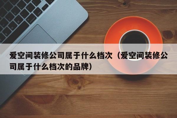 爱空间装修公司属于什么档次（爱空间装修公司属于什么档次的品牌）