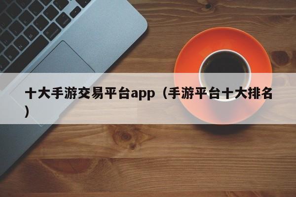 十大手游交易平台app（手游平台十大排名）