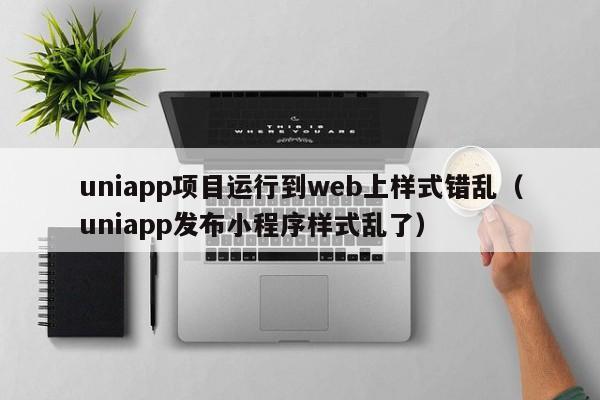 uniapp项目运行到web上样式错乱（uniapp发布小程序样式乱了）