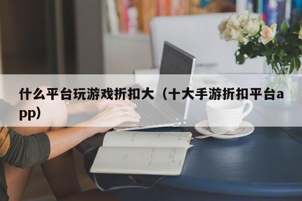 什么平台玩游戏折扣大（十大手游折扣平台app）