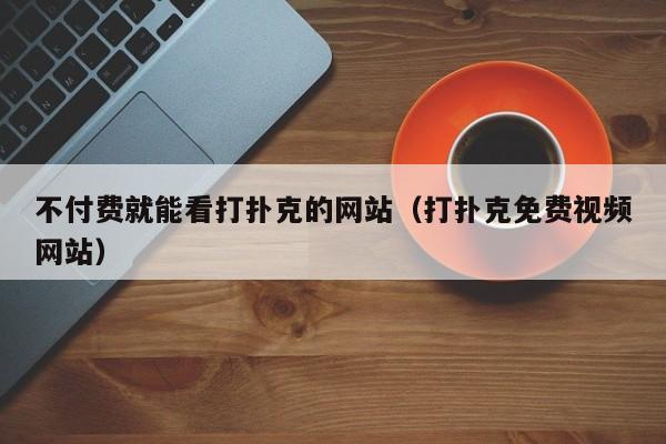 不付费就能看打扑克的网站（打扑克免费视频网站）