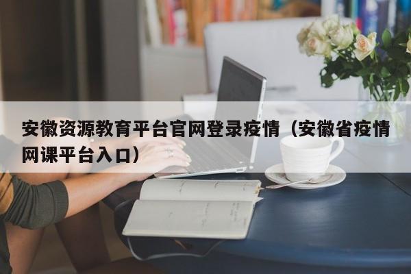 安徽资源教育平台官网登录疫情（安徽省疫情网课平台入口）