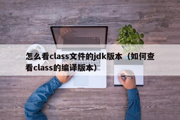 怎么看class文件的jdk版本（如何查看class的编译版本）