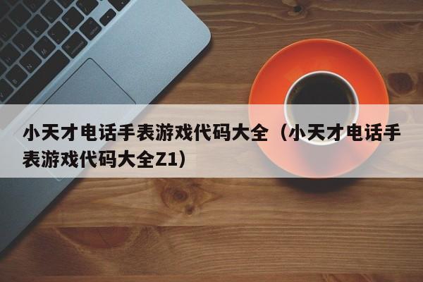 小天才电话手表游戏代码大全（小天才电话手表游戏代码大全Z1）