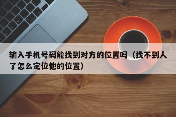 输入手机号码能找到对方的位置吗（找不到人了怎么定位他的位置）