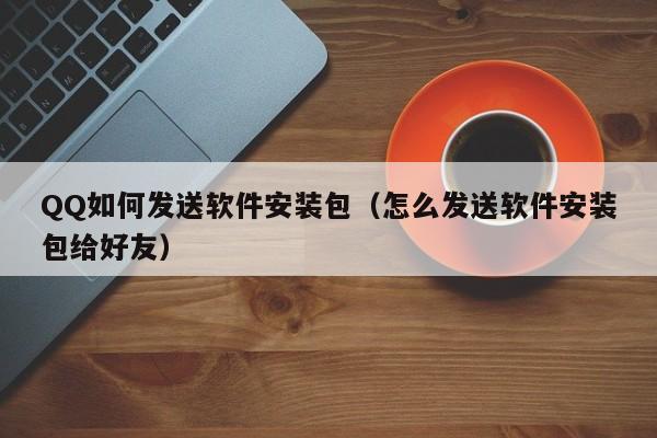 QQ如何发送软件安装包（怎么发送软件安装包给好友）