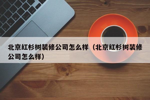 北京红杉树装修公司怎么样（北京红杉树装修公司怎么样）