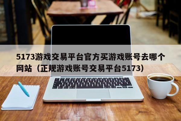 5173游戏交易平台官方买游戏账号去哪个网站（正规游戏账号交易平台5173）