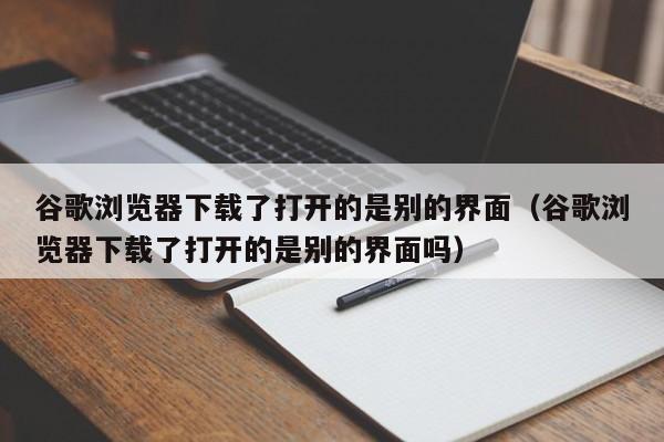 谷歌浏览器下载了打开的是别的界面（谷歌浏览器下载了打开的是别的界面吗）