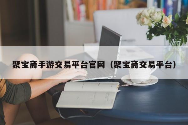 聚宝斋手游交易平台官网（聚宝斋交易平台）