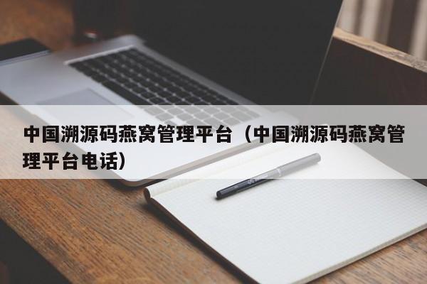 中国溯源码燕窝管理平台（中国溯源码燕窝管理平台电话）