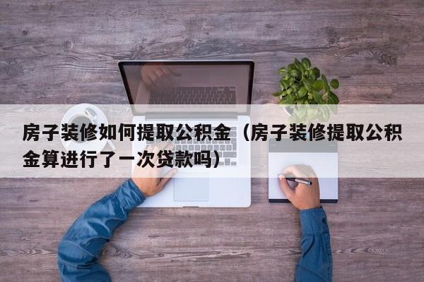 房子装修如何提取公积金（房子装修提取公积金算进行了一次贷款吗）