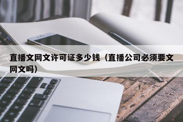 直播文网文许可证多少钱（直播公司必须要文网文吗）