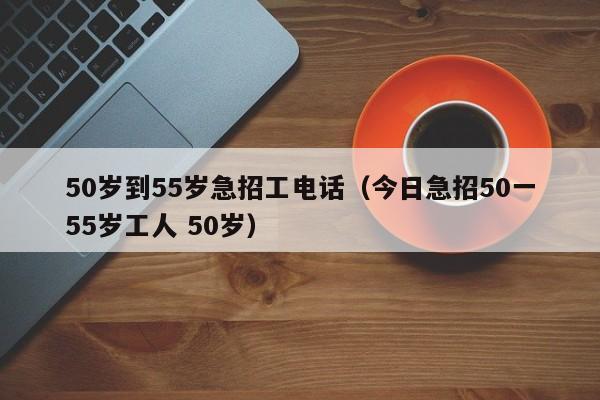 50岁到55岁急招工电话（今日急招50一55岁工人 50岁）