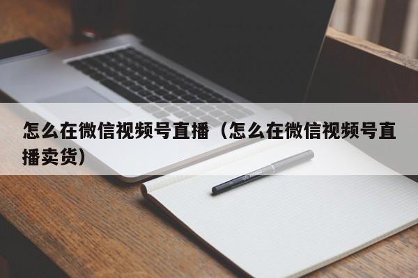 怎么在微信视频号直播（怎么在微信视频号直播卖货）