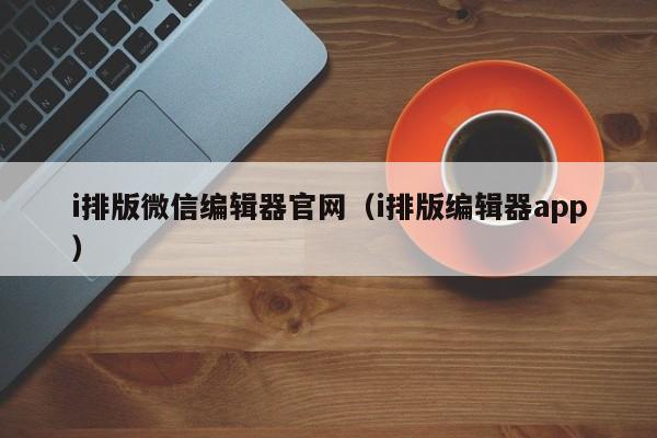 i排版微信编辑器官网（i排版编辑器app）