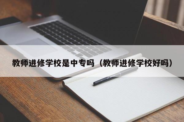 教师进修学校是中专吗（教师进修学校好吗）