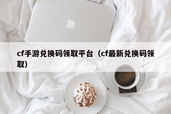 cf手游兑换码领取平台（cf最新兑换码领取）