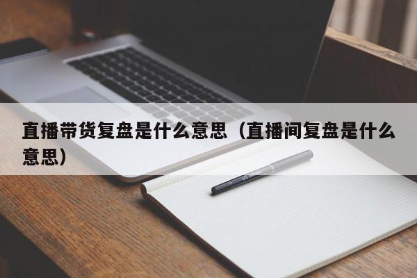 直播带货复盘是什么意思（直播间复盘是什么意思）