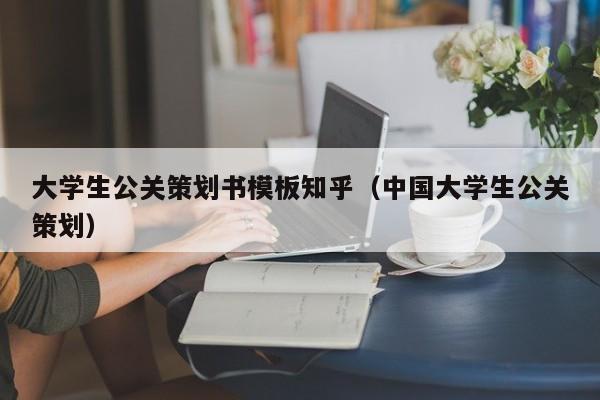 大学生公关策划书模板知乎（中国大学生公关策划）