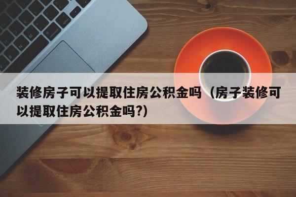 装修房子可以提取住房公积金吗（房子装修可以提取住房公积金吗?）