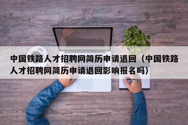 中国铁路人才招聘网简历申请退回（中国铁路人才招聘网简历申请退回影响报名吗）