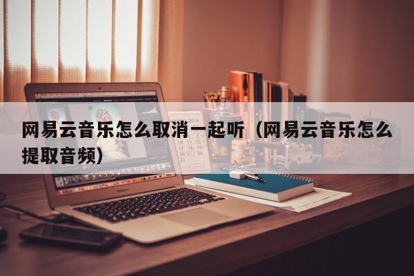 网易云音乐怎么取消一起听（网易云音乐怎么提取音频）