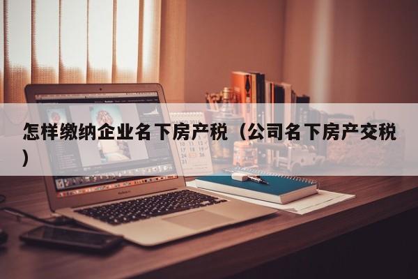 怎样缴纳企业名下房产税（公司名下房产交税）