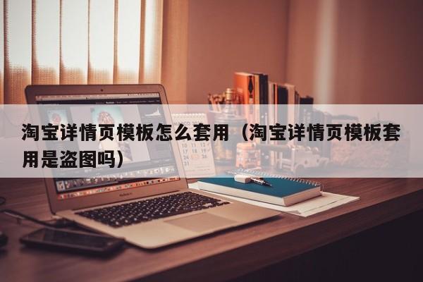 淘宝详情页模板怎么套用（淘宝详情页模板套用是盗图吗）