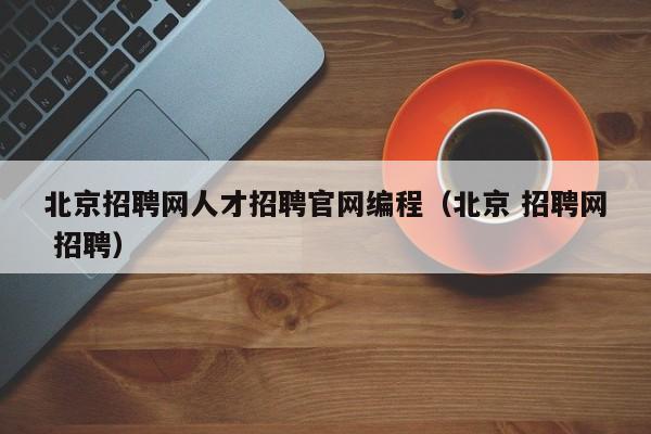 北京招聘网人才招聘官网编程（北京 招聘网 招聘）