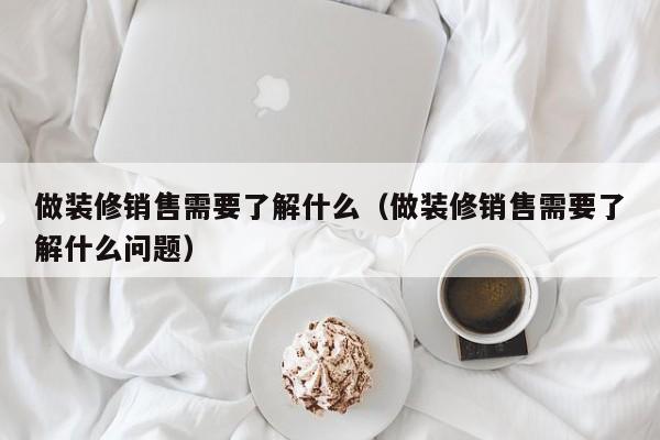 做装修销售需要了解什么（做装修销售需要了解什么问题）