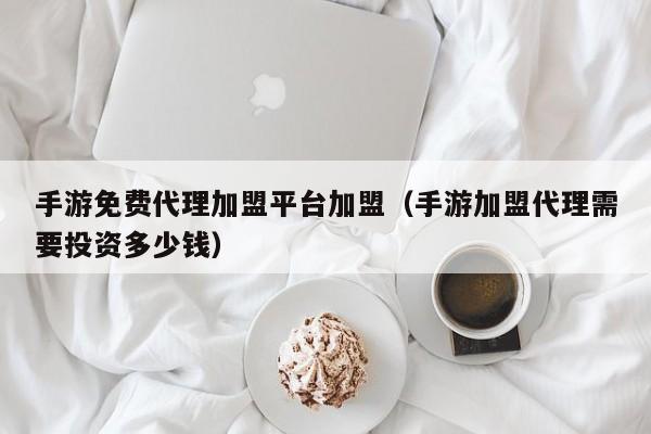 手游免费代理加盟平台加盟（手游加盟代理需要投资多少钱）